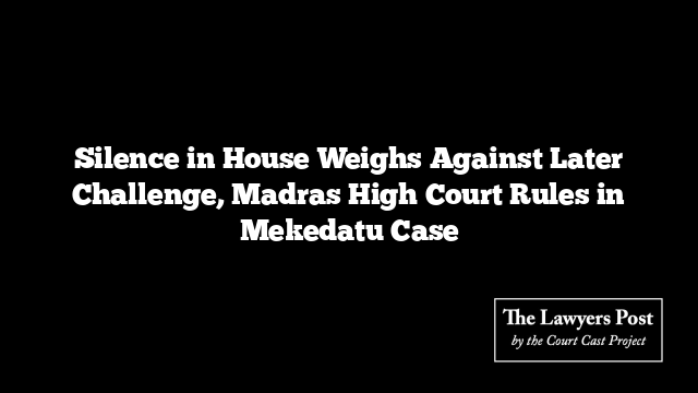 Silence in House Weighs Against Later Challenge, Madras High Court Rules in Mekedatu Case
