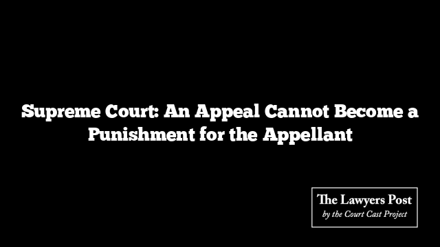 Supreme Court: An Appeal Cannot Become a Punishment for the Appellant