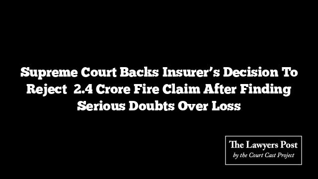 Supreme Court Backs Insurer’s Decision To Reject ₹2.4 Crore Fire Claim After Finding Serious Doubts Over Loss