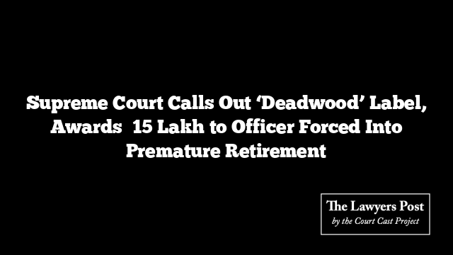 Supreme Court Calls Out ‘Deadwood’ Label, Awards ₹15 Lakh to Officer Forced Into Premature Retirement
