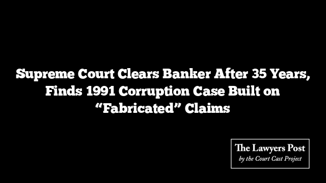 Supreme Court Clears Banker After 35 Years, Finds 1991 Corruption Case Built on “Fabricated” Claims