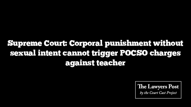 Supreme Court: Corporal punishment without sexual intent cannot trigger POCSO charges against teacher