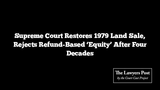 Supreme Court Restores 1979 Land Sale, Rejects Refund-Based ‘Equity’ After Four Decades