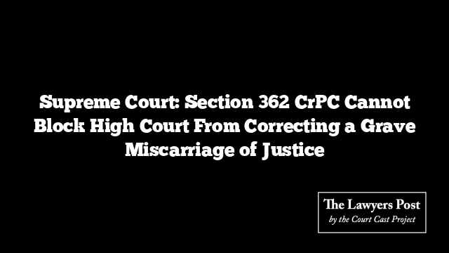 Supreme Court: Section 362 CrPC Cannot Block High Court From Correcting a Grave Miscarriage of Justice