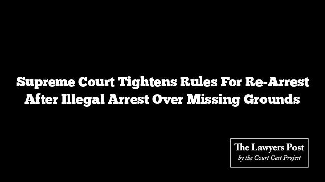 Supreme Court Tightens Rules For Re-Arrest After Illegal Arrest Over Missing Grounds