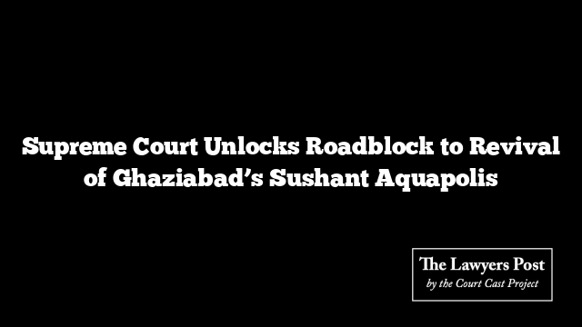 Supreme Court Unlocks Roadblock to Revival of Ghaziabad’s Sushant Aquapolis