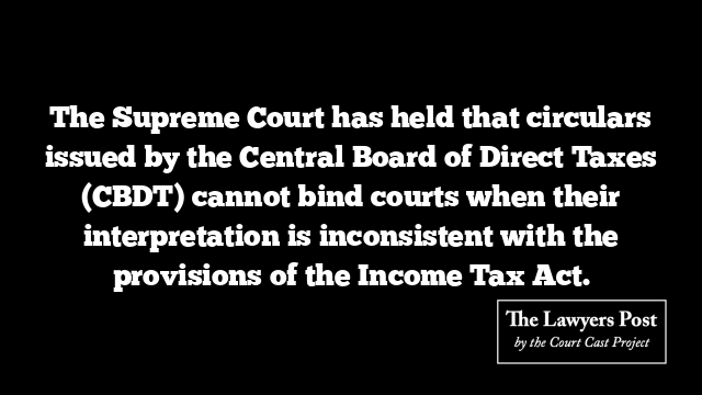 The Supreme Court has held that circulars issued by the Central Board of Direct Taxes (CBDT) cannot bind courts when their interpretation is inconsistent with the provisions of the Income Tax Act.