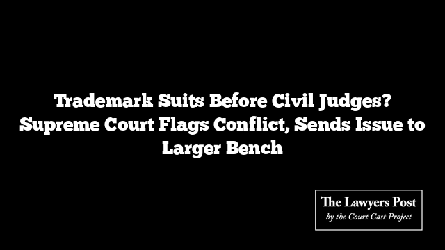 Trademark Suits Before Civil Judges? Supreme Court Flags Conflict, Sends Issue to Larger Bench