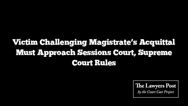 Victim Challenging Magistrate’s Acquittal Must Approach Sessions Court, Supreme Court Rules